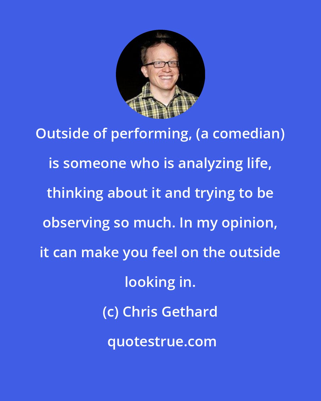 Chris Gethard: Outside of performing, (a comedian) is someone who is analyzing life, thinking about it and trying to be observing so much. In my opinion, it can make you feel on the outside looking in.