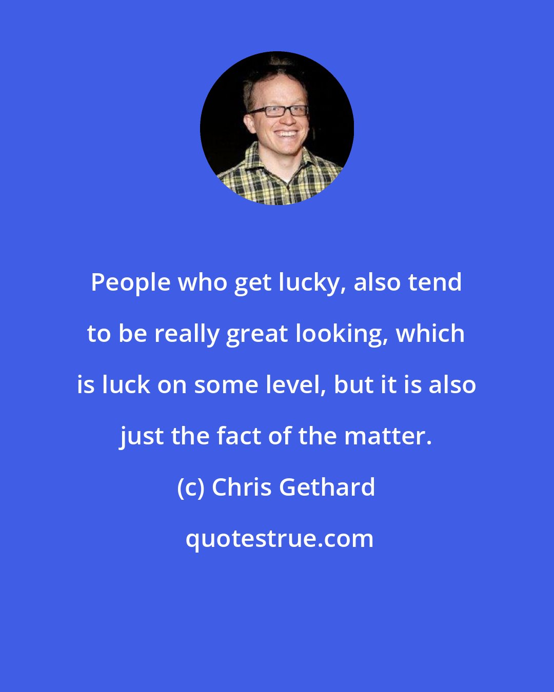 Chris Gethard: People who get lucky, also tend to be really great looking, which is luck on some level, but it is also just the fact of the matter.