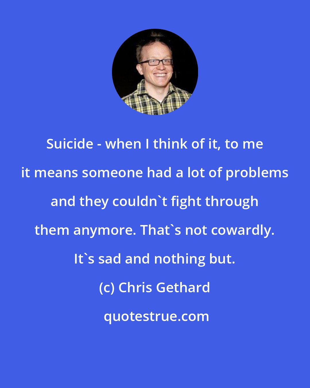 Chris Gethard: Suicide - when I think of it, to me it means someone had a lot of problems and they couldn't fight through them anymore. That's not cowardly. It's sad and nothing but.