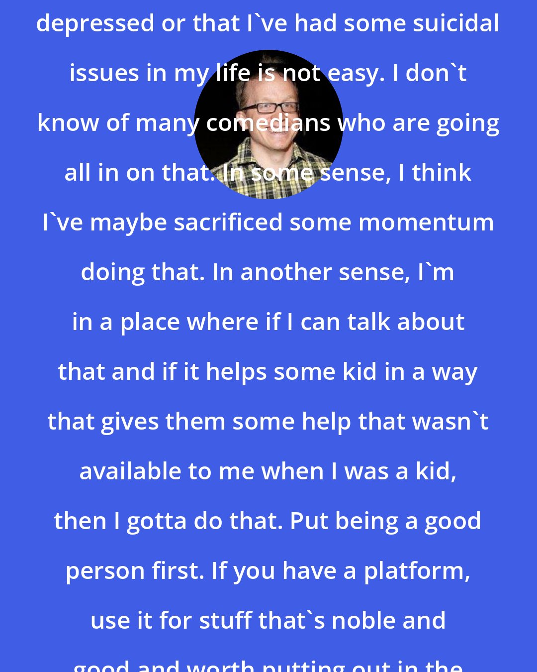 Chris Gethard: Talking about the fact that I get depressed or that I've had some suicidal issues in my life is not easy. I don't know of many comedians who are going all in on that. In some sense, I think I've maybe sacrificed some momentum doing that. In another sense, I'm in a place where if I can talk about that and if it helps some kid in a way that gives them some help that wasn't available to me when I was a kid, then I gotta do that. Put being a good person first. If you have a platform, use it for stuff that's noble and good and worth putting out in the world.