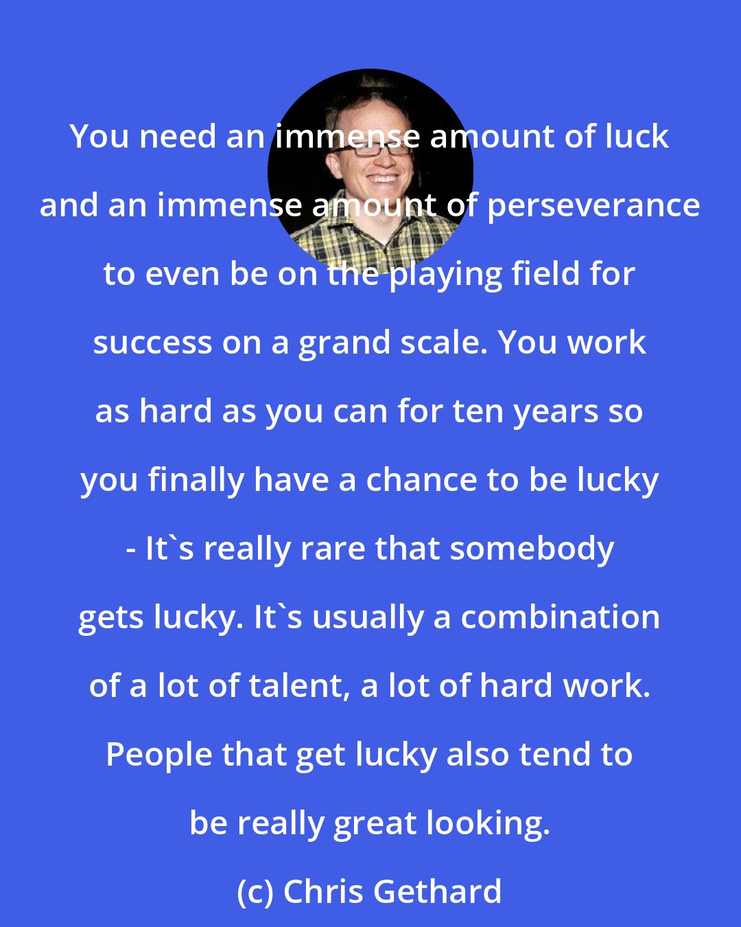 Chris Gethard: You need an immense amount of luck and an immense amount of perseverance to even be on the playing field for success on a grand scale. You work as hard as you can for ten years so you finally have a chance to be lucky - It's really rare that somebody gets lucky. It's usually a combination of a lot of talent, a lot of hard work. People that get lucky also tend to be really great looking.