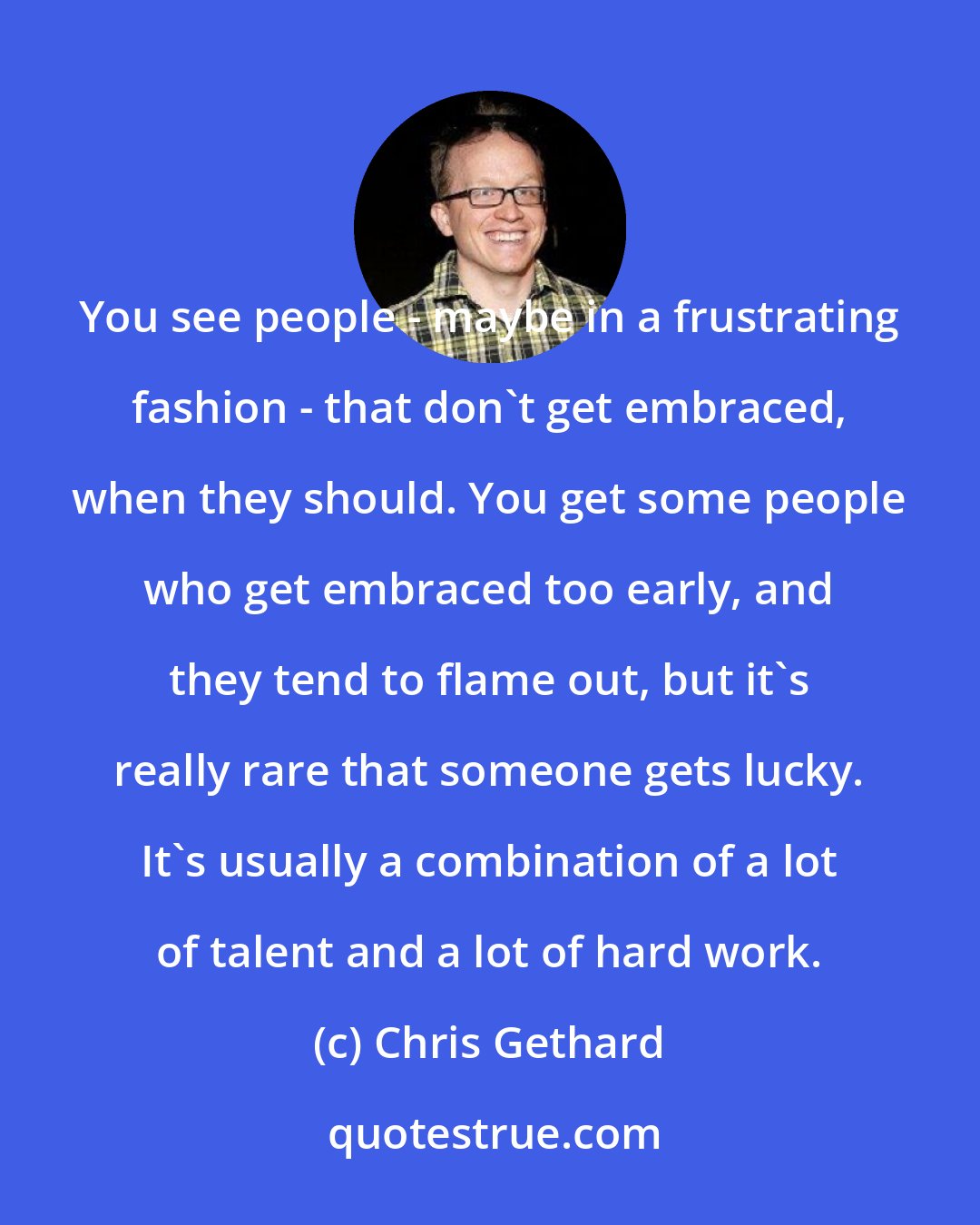 Chris Gethard: You see people - maybe in a frustrating fashion - that don't get embraced, when they should. You get some people who get embraced too early, and they tend to flame out, but it's really rare that someone gets lucky. It's usually a combination of a lot of talent and a lot of hard work.