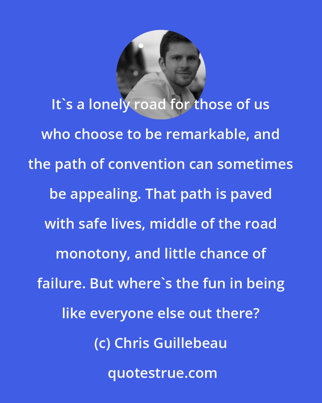 Chris Guillebeau: It's a lonely road for those of us who choose to be remarkable, and the path of convention can sometimes be appealing. That path is paved with safe lives, middle of the road monotony, and little chance of failure. But where's the fun in being like everyone else out there?