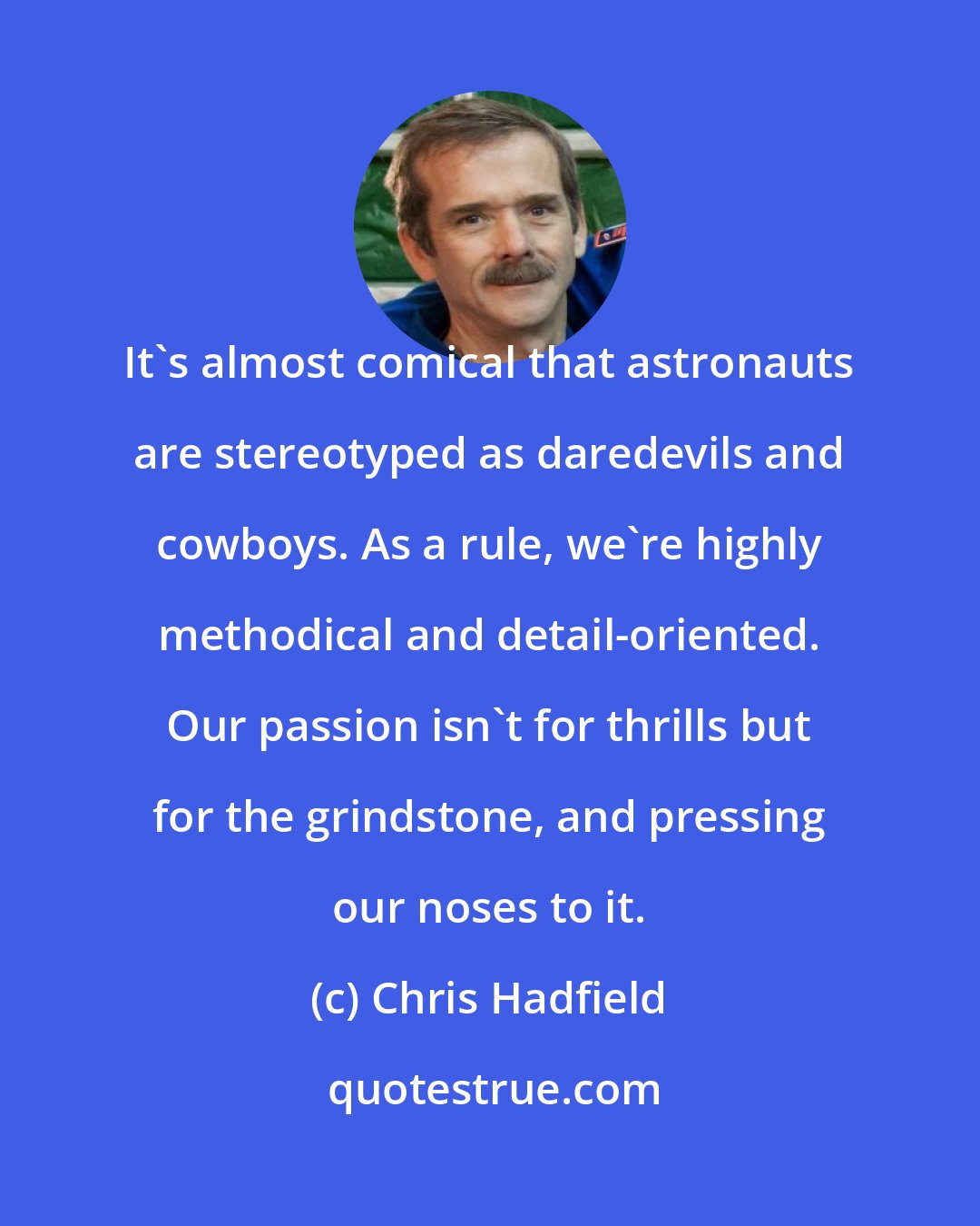 Chris Hadfield: It's almost comical that astronauts are stereotyped as daredevils and cowboys. As a rule, we're highly methodical and detail-oriented. Our passion isn't for thrills but for the grindstone, and pressing our noses to it.