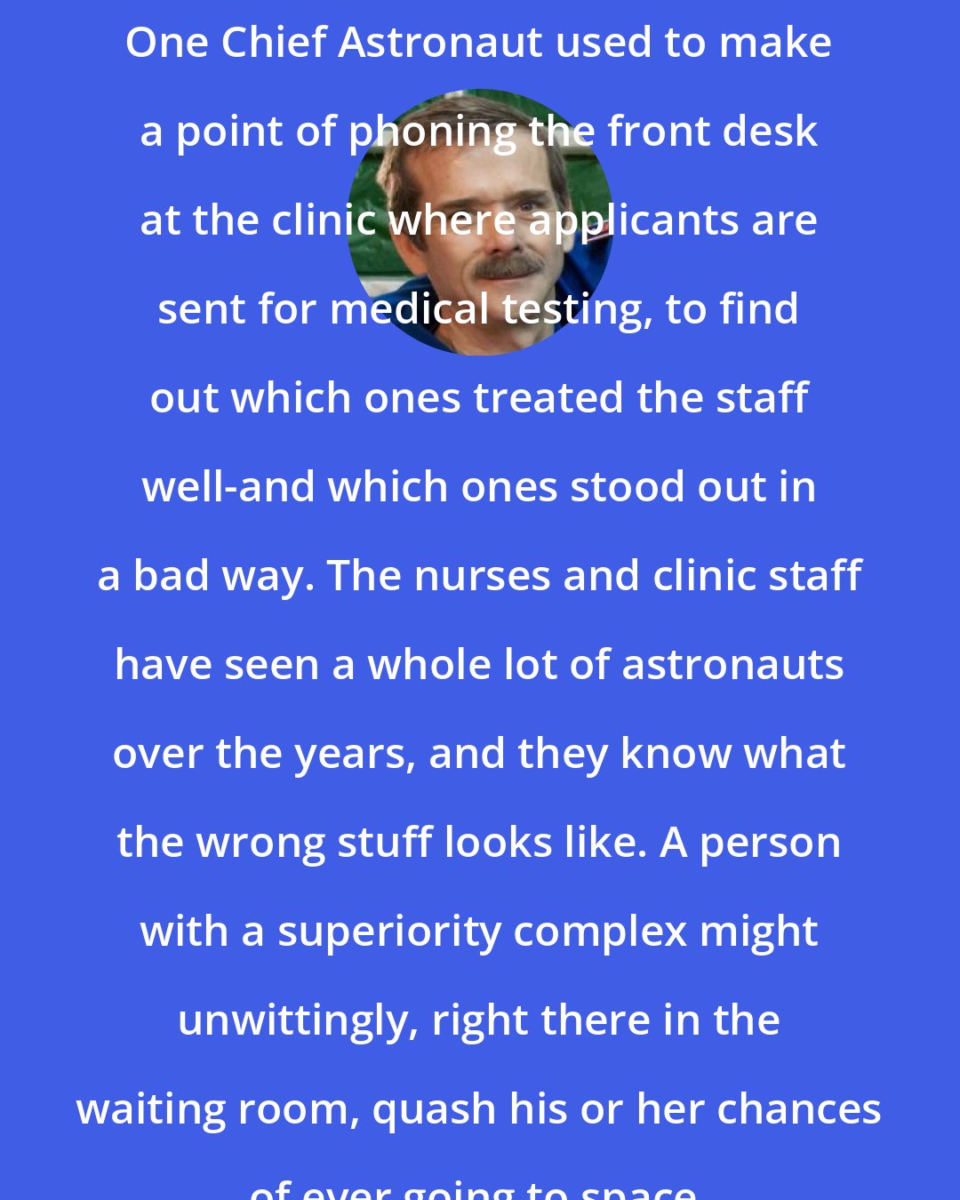 Chris Hadfield: One Chief Astronaut used to make a point of phoning the front desk at the clinic where applicants are sent for medical testing, to find out which ones treated the staff well-and which ones stood out in a bad way. The nurses and clinic staff have seen a whole lot of astronauts over the years, and they know what the wrong stuff looks like. A person with a superiority complex might unwittingly, right there in the waiting room, quash his or her chances of ever going to space.
