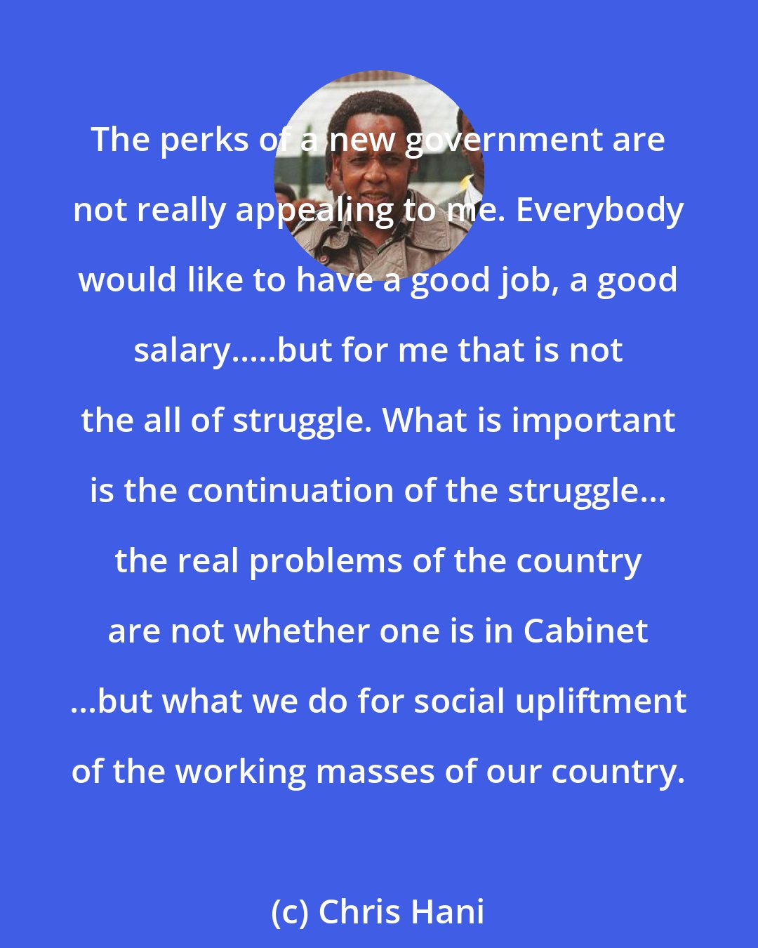 Chris Hani: The perks of a new government are not really appealing to me. Everybody would like to have a good job, a good salary.....but for me that is not the all of struggle. What is important is the continuation of the struggle... the real problems of the country are not whether one is in Cabinet ...but what we do for social upliftment of the working masses of our country.