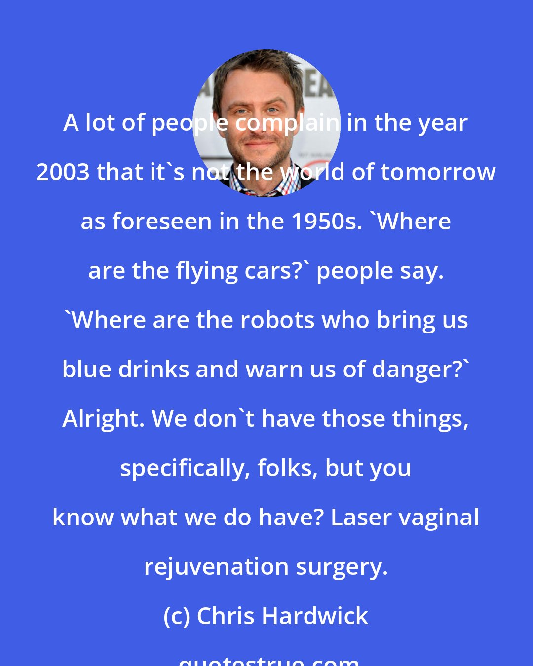 Chris Hardwick: A lot of people complain in the year 2003 that it's not the world of tomorrow as foreseen in the 1950s. 'Where are the flying cars?' people say. 'Where are the robots who bring us blue drinks and warn us of danger?' Alright. We don't have those things, specifically, folks, but you know what we do have? Laser vaginal rejuvenation surgery.