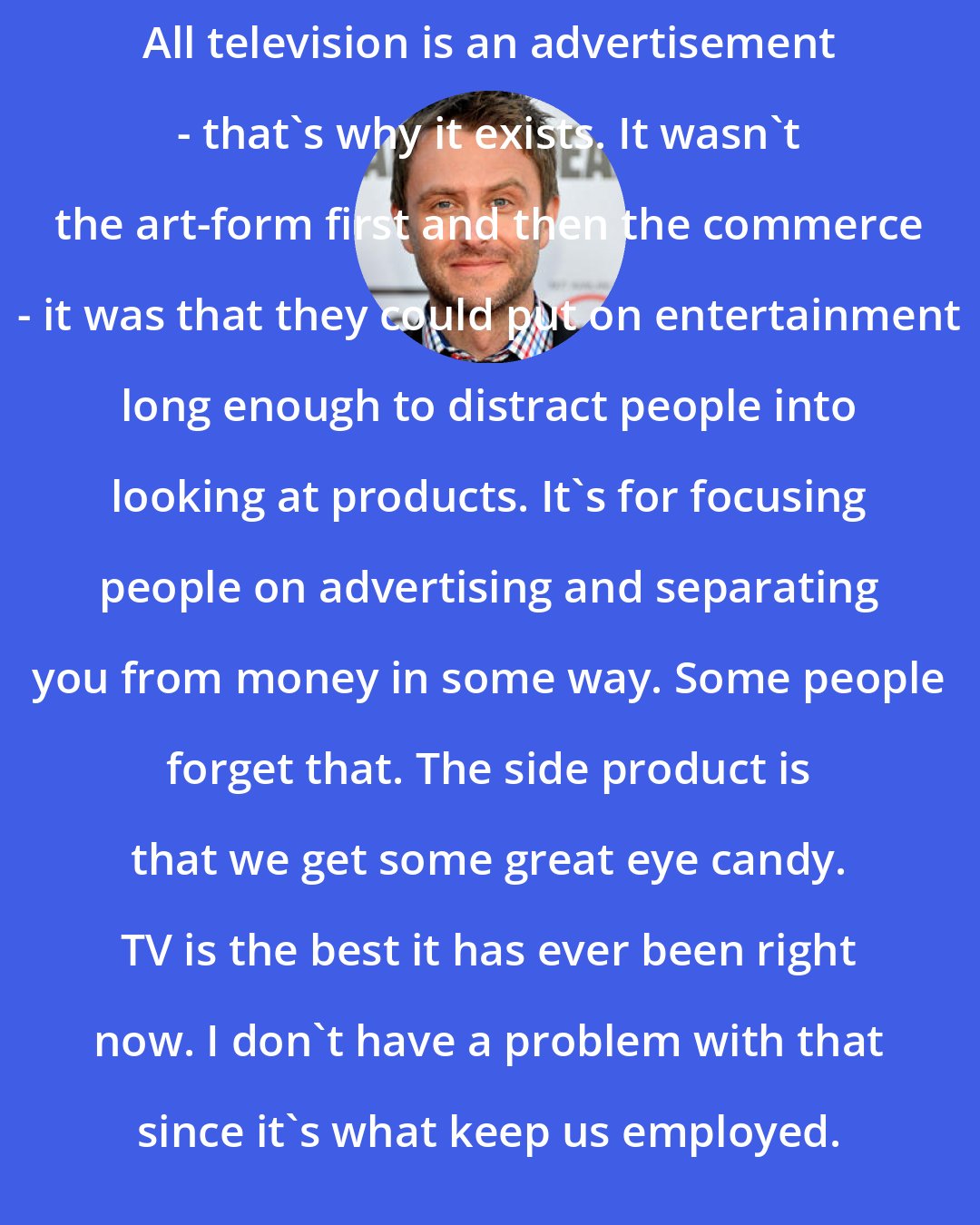 Chris Hardwick: All television is an advertisement - that's why it exists. It wasn't the art-form first and then the commerce - it was that they could put on entertainment long enough to distract people into looking at products. It's for focusing people on advertising and separating you from money in some way. Some people forget that. The side product is that we get some great eye candy. TV is the best it has ever been right now. I don't have a problem with that since it's what keep us employed.