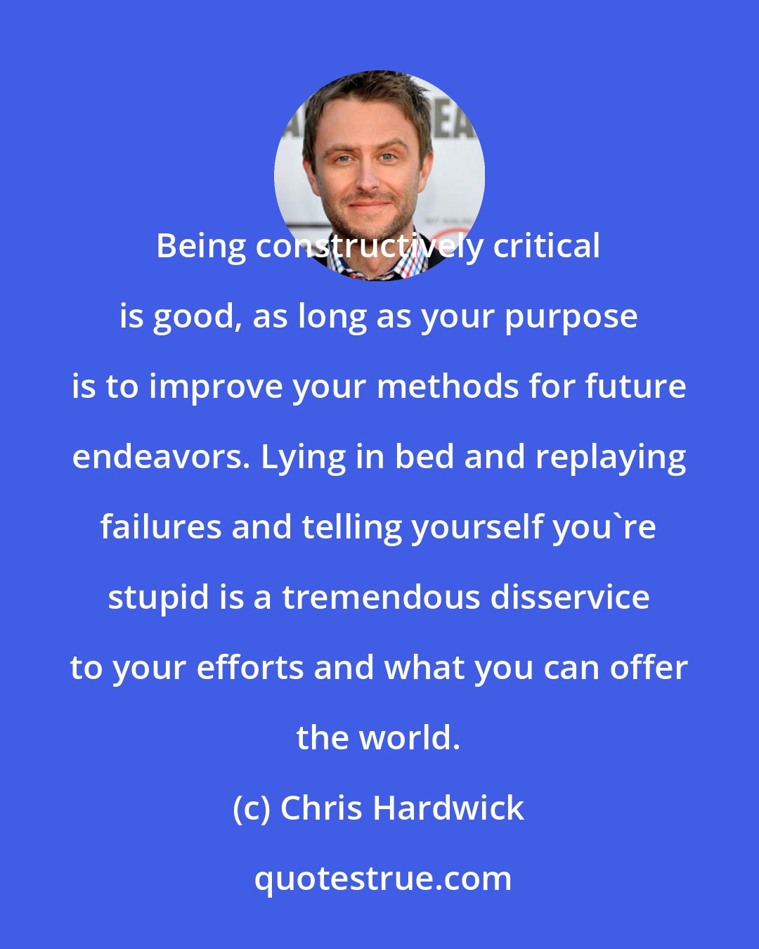 Chris Hardwick: Being constructively critical is good, as long as your purpose is to improve your methods for future endeavors. Lying in bed and replaying failures and telling yourself you're stupid is a tremendous disservice to your efforts and what you can offer the world.