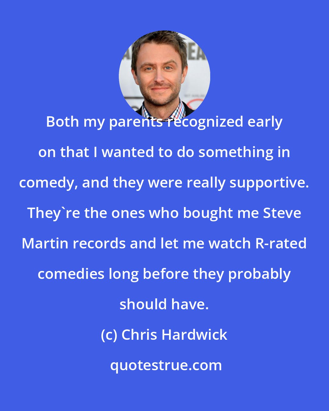 Chris Hardwick: Both my parents recognized early on that I wanted to do something in comedy, and they were really supportive. They're the ones who bought me Steve Martin records and let me watch R-rated comedies long before they probably should have.