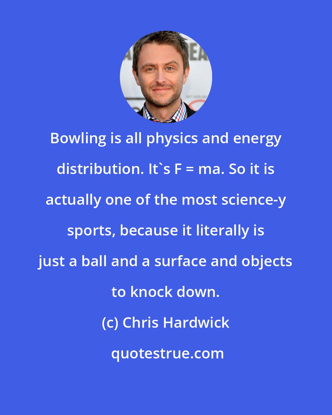 Chris Hardwick: Bowling is all physics and energy distribution. It's F = ma. So it is actually one of the most science-y sports, because it literally is just a ball and a surface and objects to knock down.