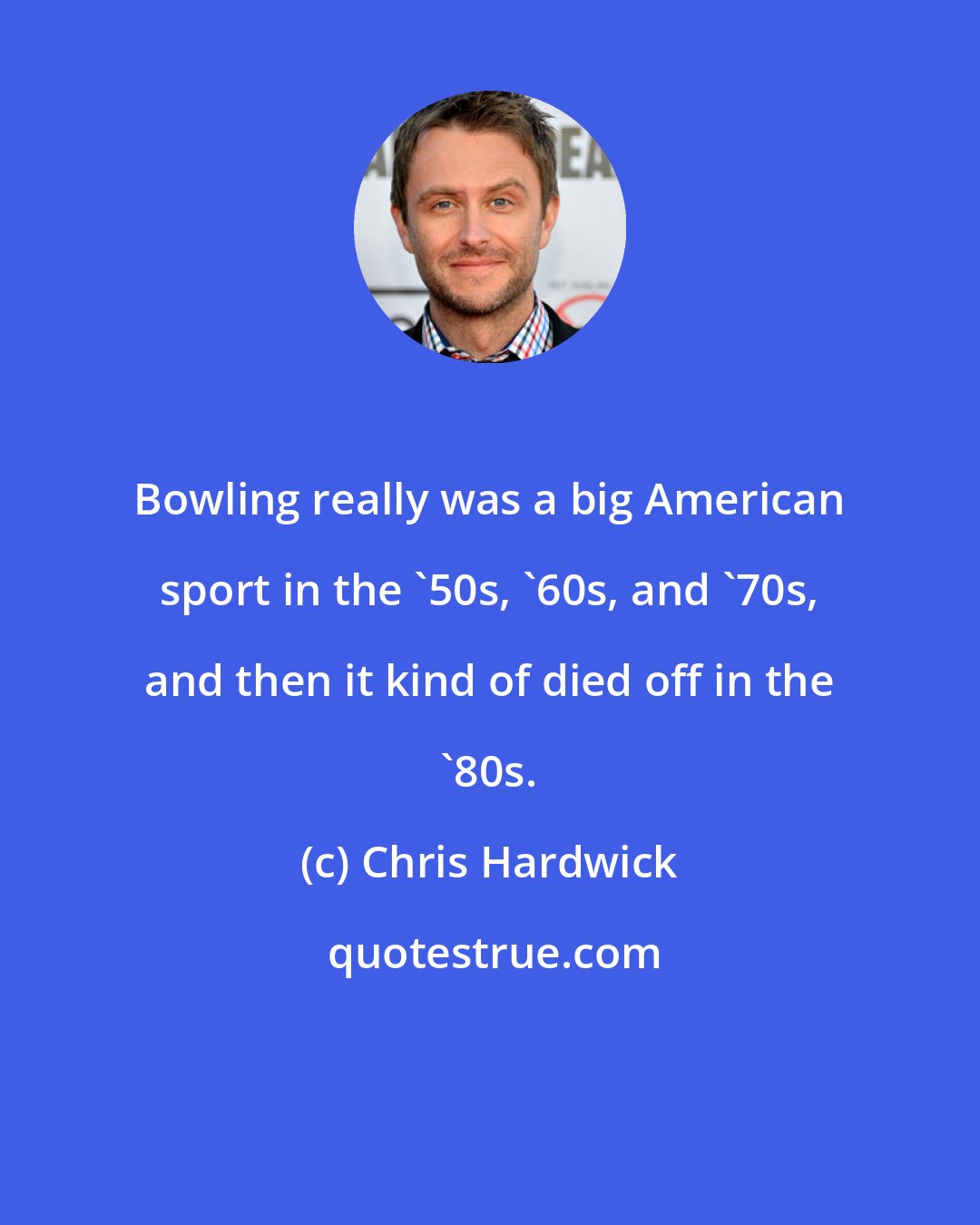 Chris Hardwick: Bowling really was a big American sport in the '50s, '60s, and '70s, and then it kind of died off in the '80s.