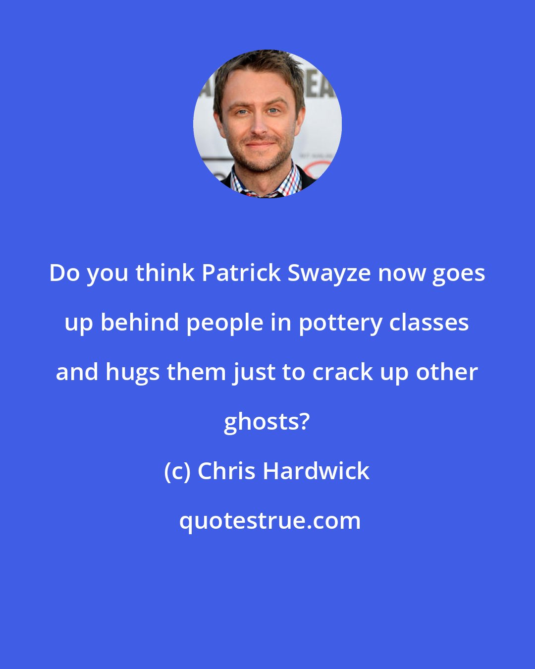 Chris Hardwick: Do you think Patrick Swayze now goes up behind people in pottery classes and hugs them just to crack up other ghosts?