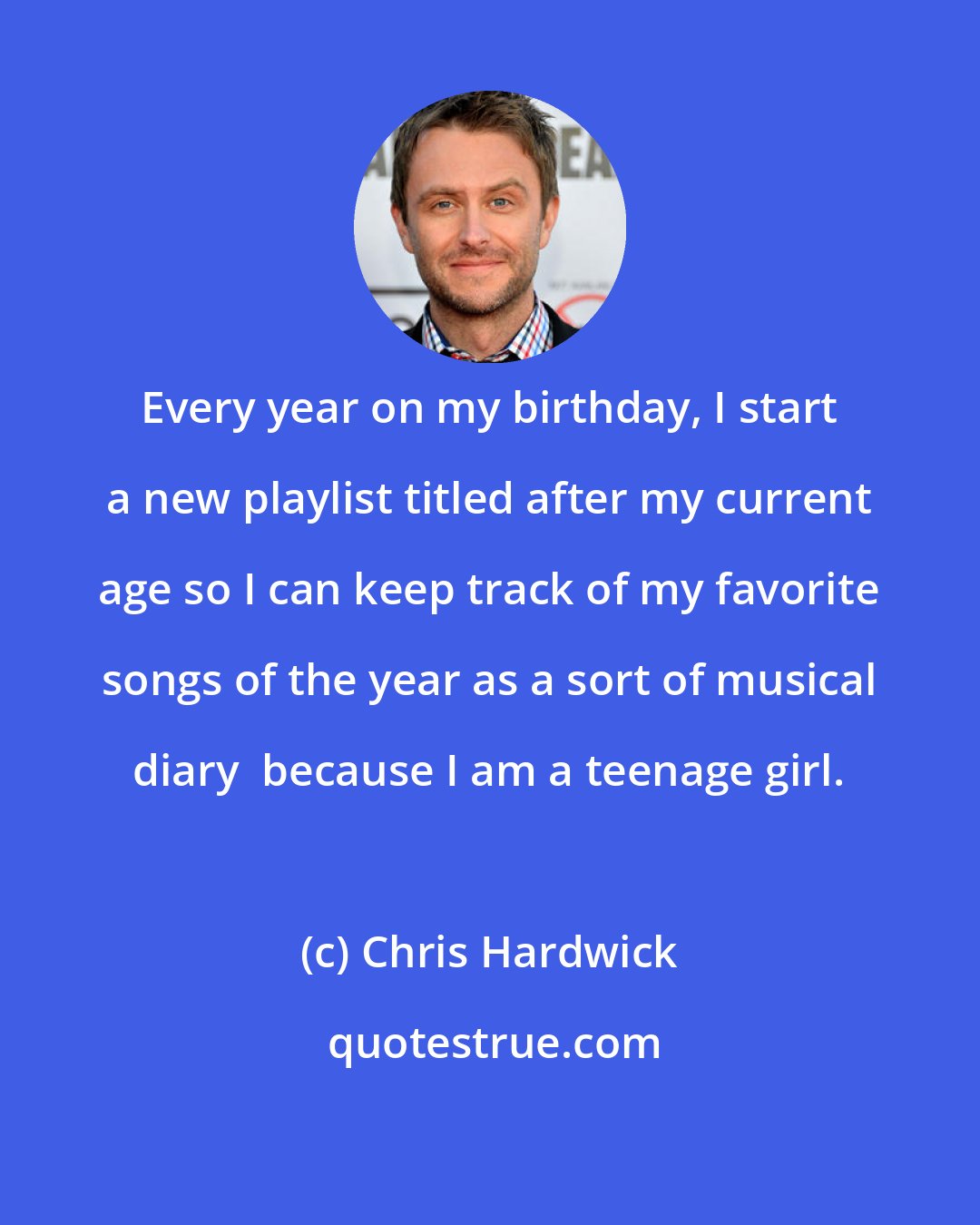 Chris Hardwick: Every year on my birthday, I start a new playlist titled after my current age so I can keep track of my favorite songs of the year as a sort of musical diary  because I am a teenage girl.