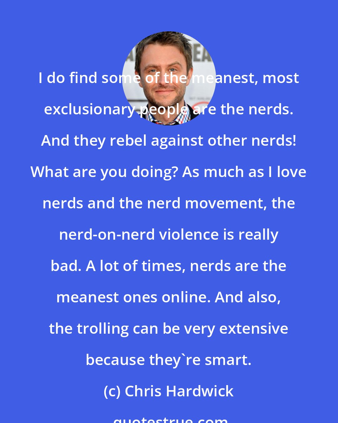 Chris Hardwick: I do find some of the meanest, most exclusionary people are the nerds. And they rebel against other nerds! What are you doing? As much as I love nerds and the nerd movement, the nerd-on-nerd violence is really bad. A lot of times, nerds are the meanest ones online. And also, the trolling can be very extensive because they're smart.