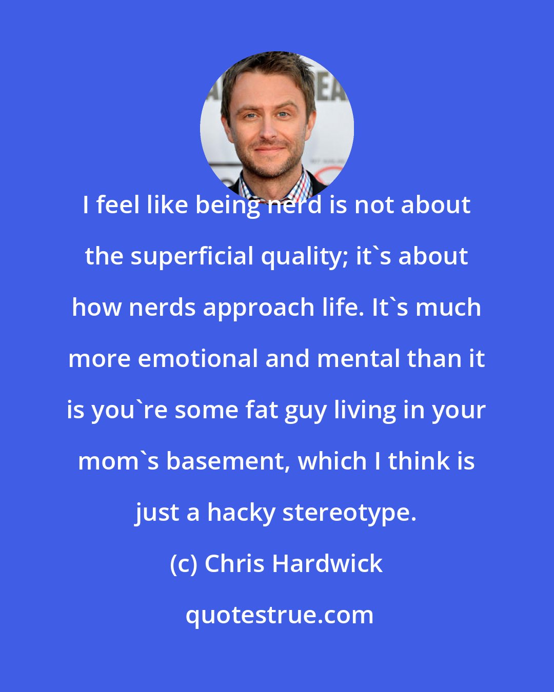 Chris Hardwick: I feel like being nerd is not about the superficial quality; it's about how nerds approach life. It's much more emotional and mental than it is you're some fat guy living in your mom's basement, which I think is just a hacky stereotype.