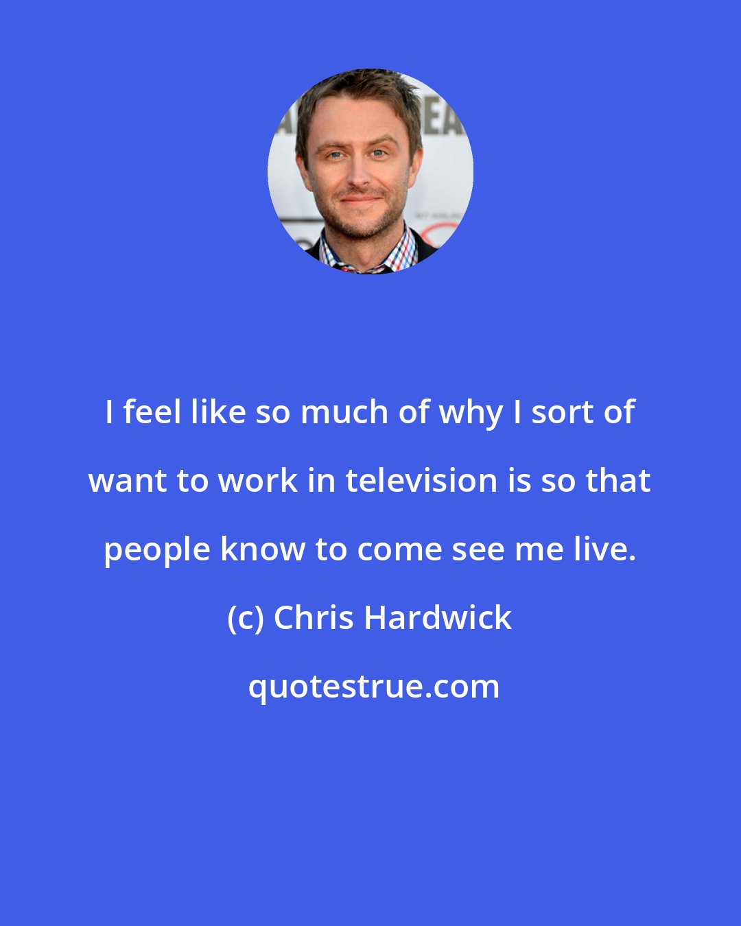 Chris Hardwick: I feel like so much of why I sort of want to work in television is so that people know to come see me live.