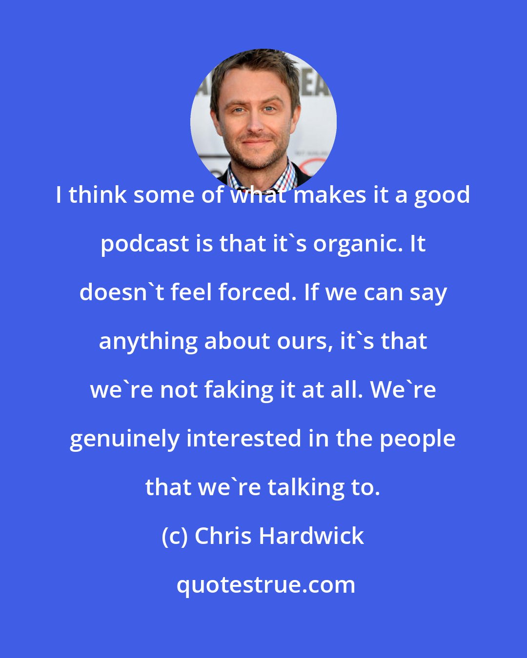 Chris Hardwick: I think some of what makes it a good podcast is that it's organic. It doesn't feel forced. If we can say anything about ours, it's that we're not faking it at all. We're genuinely interested in the people that we're talking to.