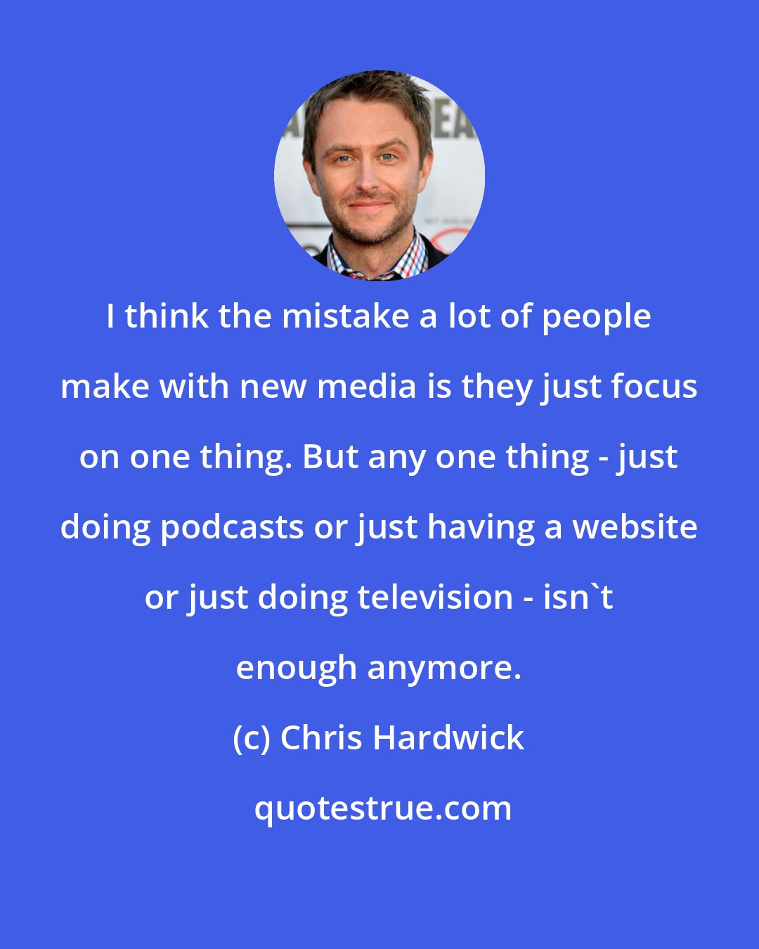 Chris Hardwick: I think the mistake a lot of people make with new media is they just focus on one thing. But any one thing - just doing podcasts or just having a website or just doing television - isn't enough anymore.