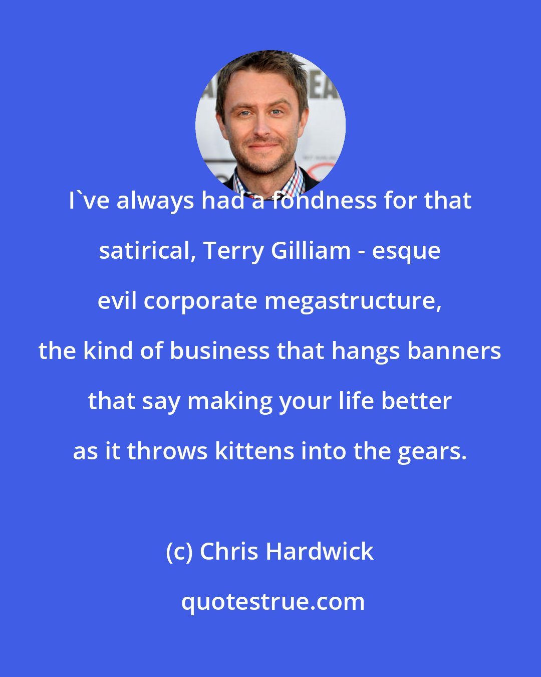 Chris Hardwick: I've always had a fondness for that satirical, Terry Gilliam - esque evil corporate megastructure, the kind of business that hangs banners that say making your life better as it throws kittens into the gears.