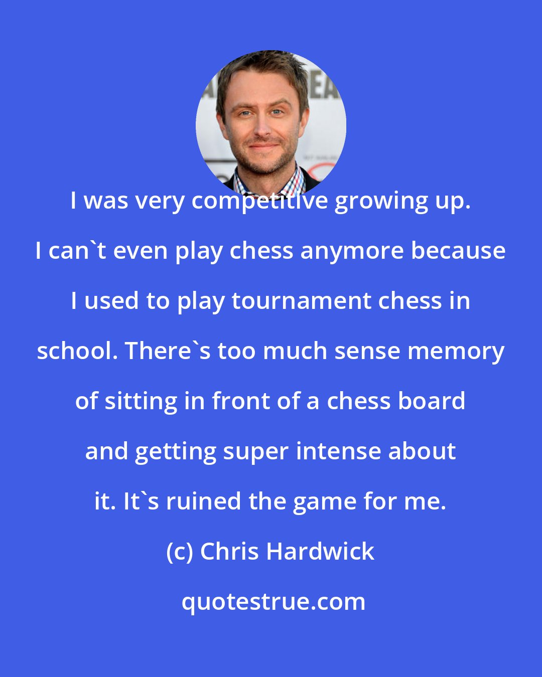 Chris Hardwick: I was very competitive growing up. I can't even play chess anymore because I used to play tournament chess in school. There's too much sense memory of sitting in front of a chess board and getting super intense about it. It's ruined the game for me.