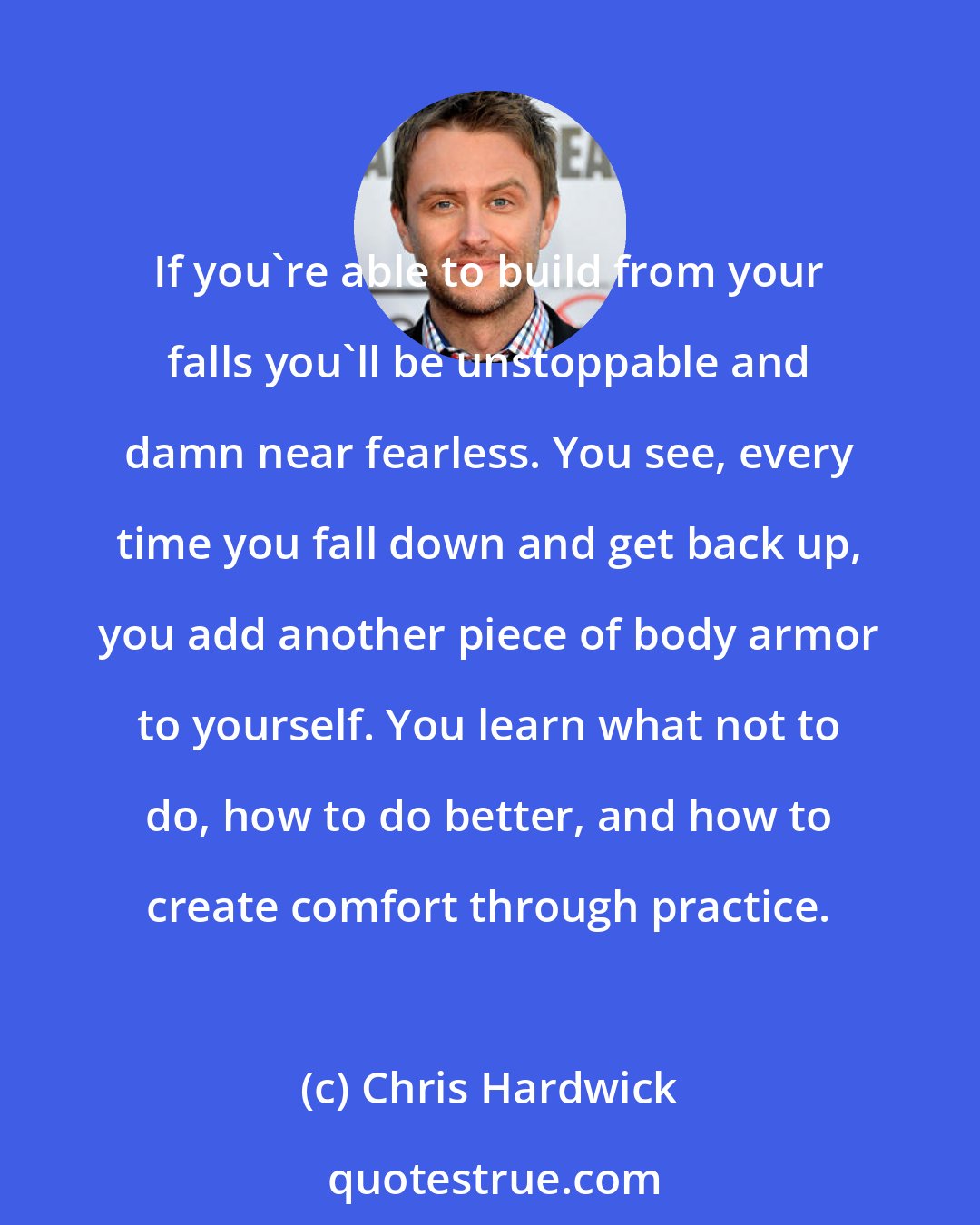 Chris Hardwick: If you're able to build from your falls you'll be unstoppable and damn near fearless. You see, every time you fall down and get back up, you add another piece of body armor to yourself. You learn what not to do, how to do better, and how to create comfort through practice.