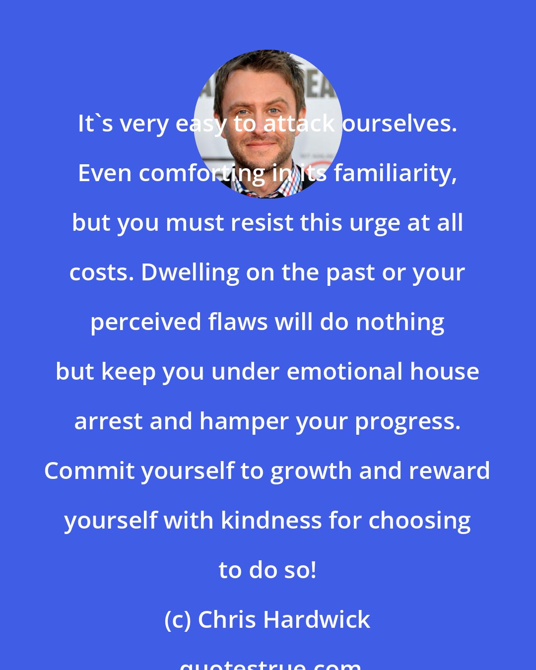 Chris Hardwick: It's very easy to attack ourselves. Even comforting in its familiarity, but you must resist this urge at all costs. Dwelling on the past or your perceived flaws will do nothing but keep you under emotional house arrest and hamper your progress. Commit yourself to growth and reward yourself with kindness for choosing to do so!