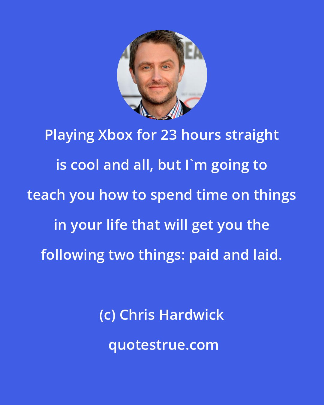 Chris Hardwick: Playing Xbox for 23 hours straight is cool and all, but I'm going to teach you how to spend time on things in your life that will get you the following two things: paid and laid.