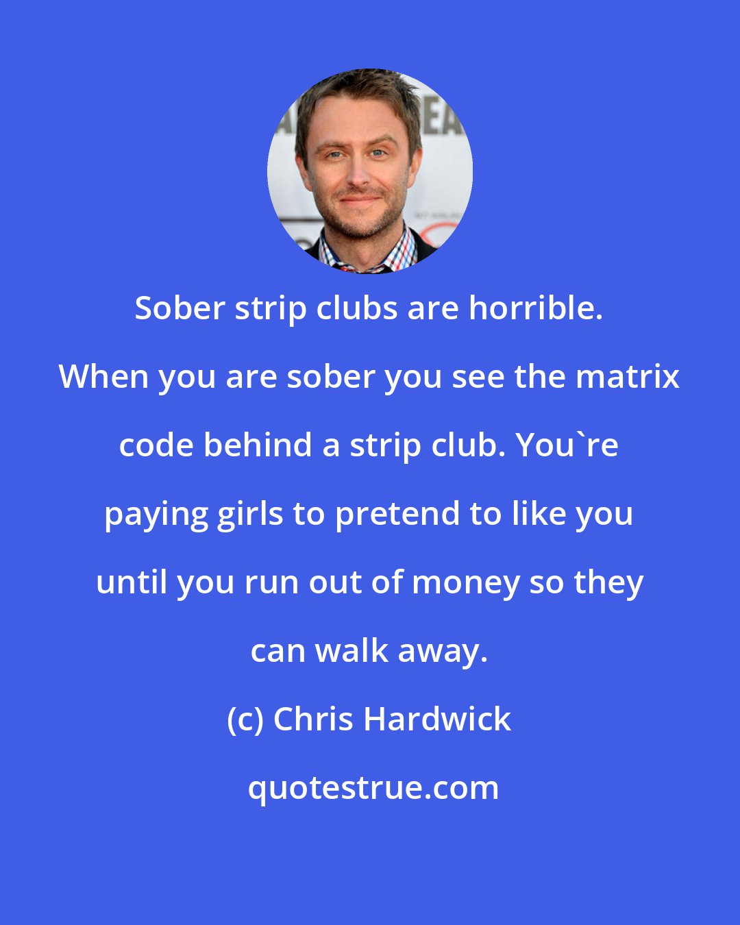 Chris Hardwick: Sober strip clubs are horrible. When you are sober you see the matrix code behind a strip club. You're paying girls to pretend to like you until you run out of money so they can walk away.