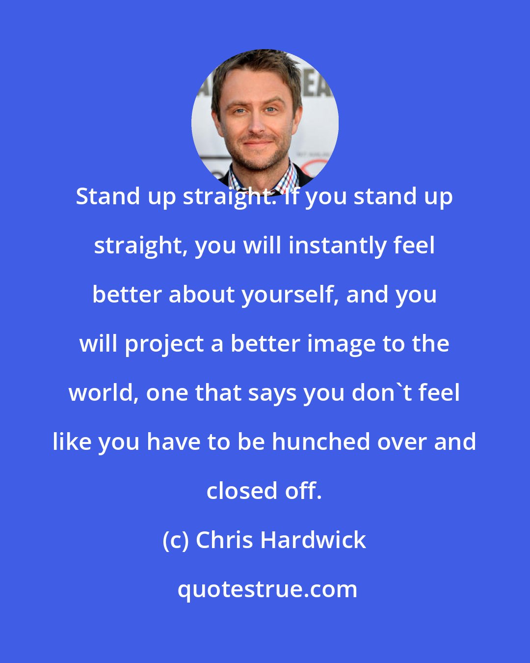 Chris Hardwick: Stand up straight. If you stand up straight, you will instantly feel better about yourself, and you will project a better image to the world, one that says you don't feel like you have to be hunched over and closed off.