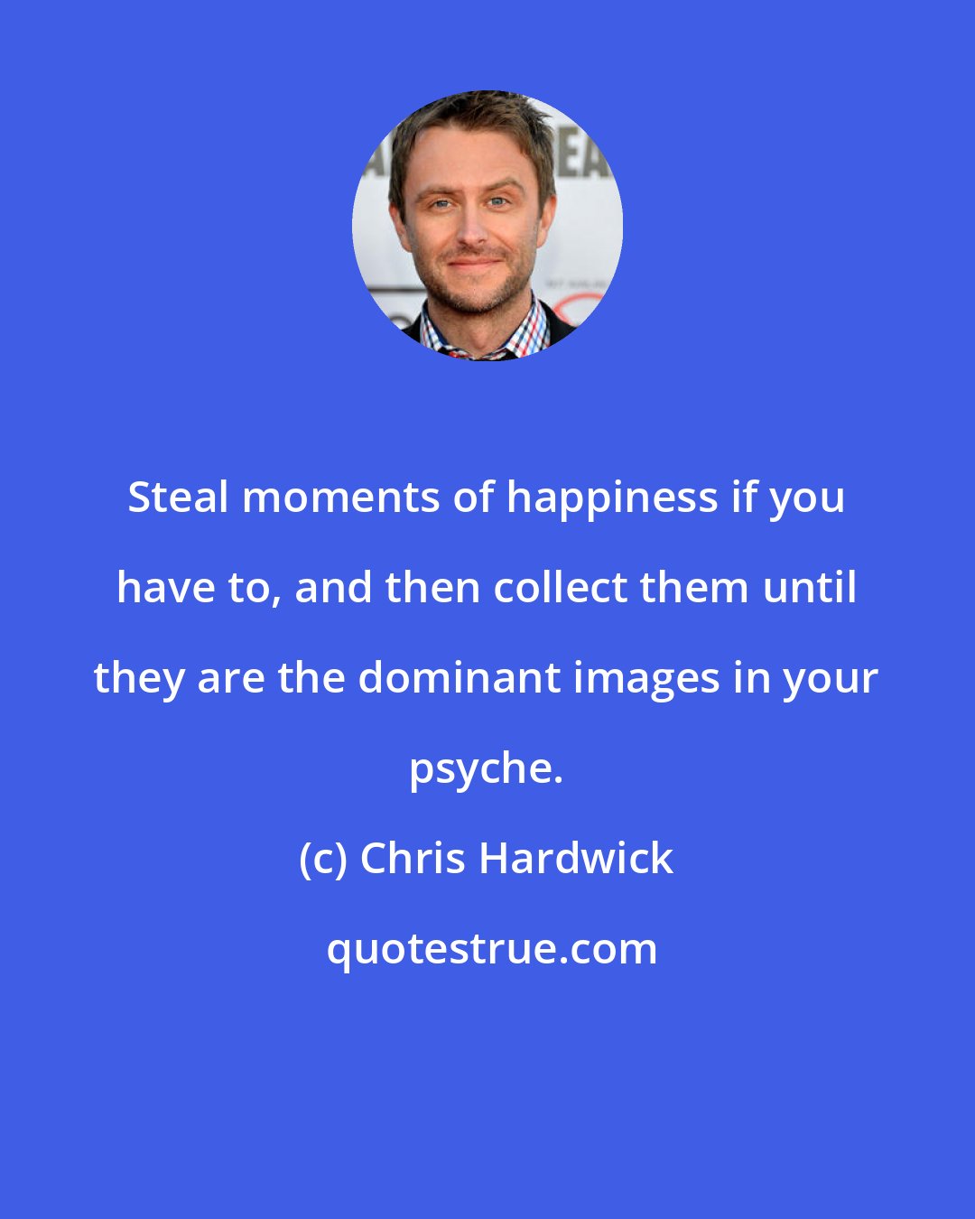 Chris Hardwick: Steal moments of happiness if you have to, and then collect them until they are the dominant images in your psyche.