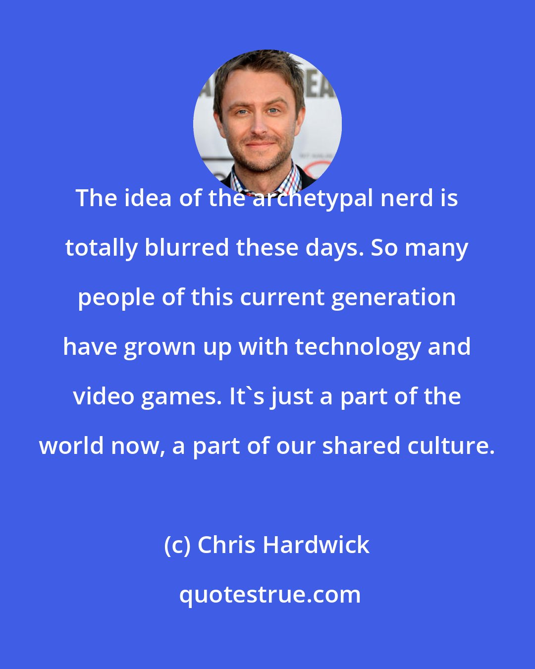 Chris Hardwick: The idea of the archetypal nerd is totally blurred these days. So many people of this current generation have grown up with technology and video games. It's just a part of the world now, a part of our shared culture.