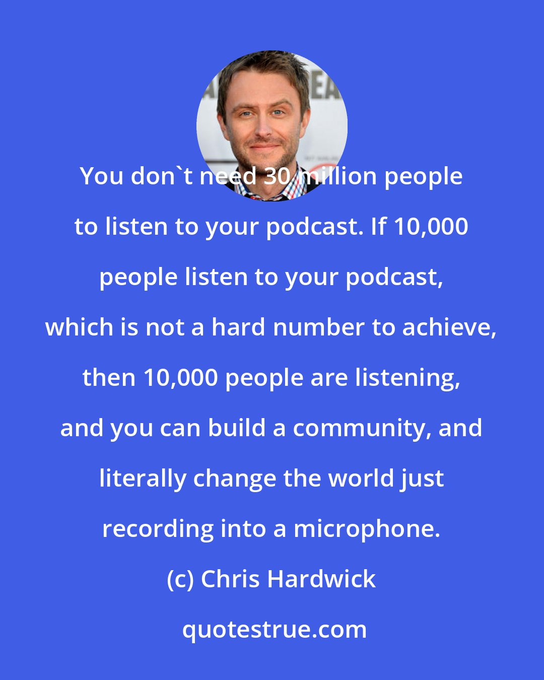 Chris Hardwick: You don't need 30 million people to listen to your podcast. If 10,000 people listen to your podcast, which is not a hard number to achieve, then 10,000 people are listening, and you can build a community, and literally change the world just recording into a microphone.