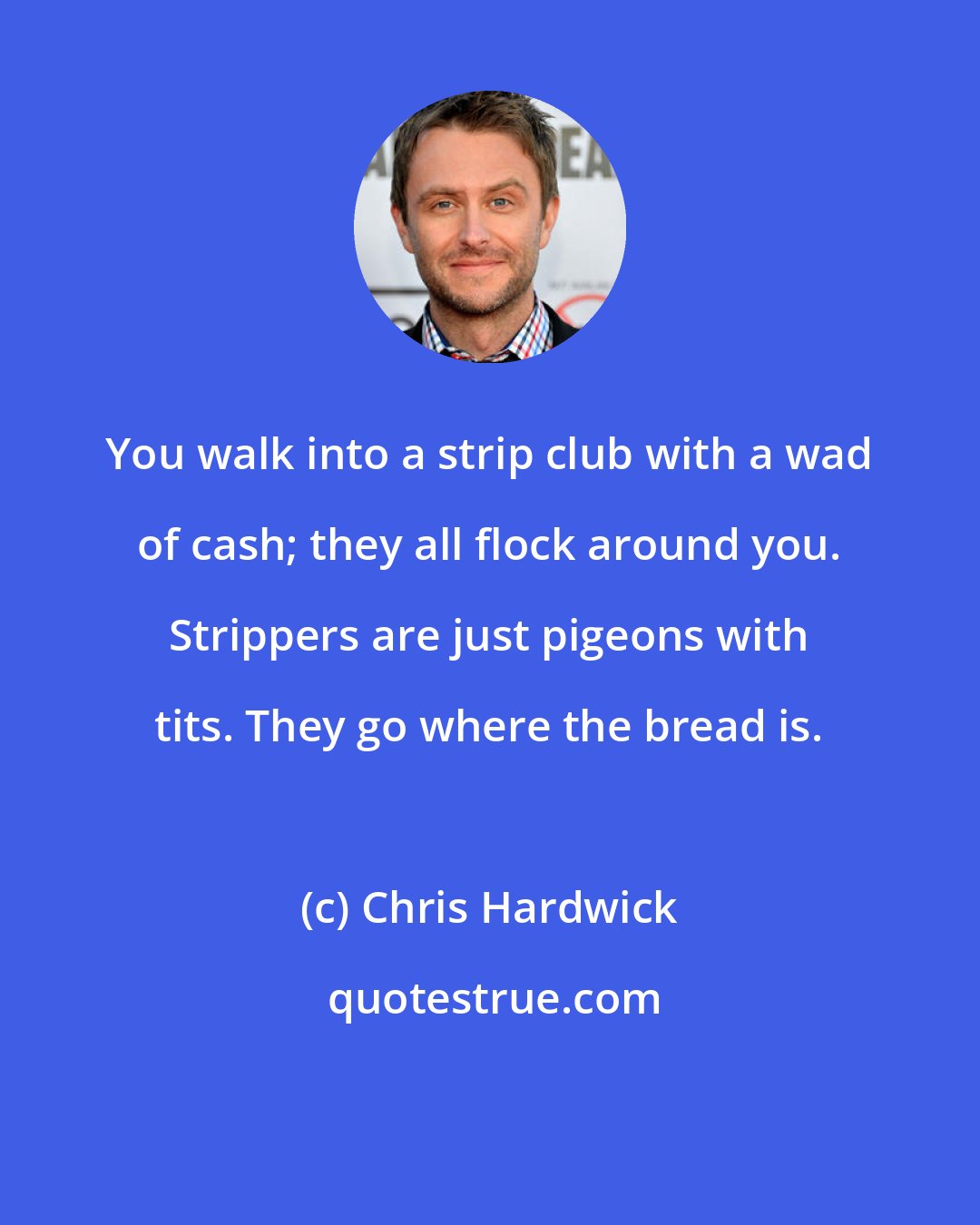 Chris Hardwick: You walk into a strip club with a wad of cash; they all flock around you. Strippers are just pigeons with tits. They go where the bread is.