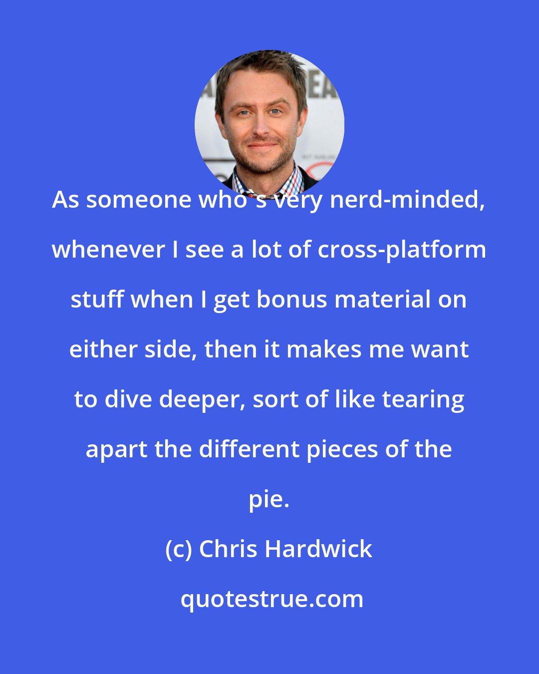 Chris Hardwick: As someone who's very nerd-minded, whenever I see a lot of cross-platform stuff when I get bonus material on either side, then it makes me want to dive deeper, sort of like tearing apart the different pieces of the pie.