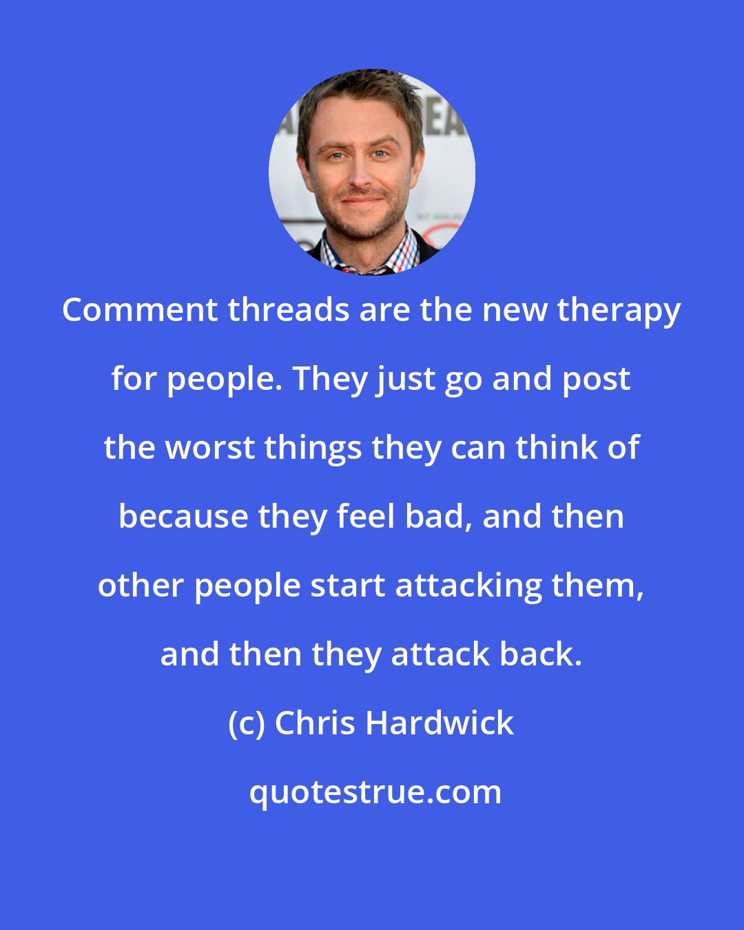 Chris Hardwick: Comment threads are the new therapy for people. They just go and post the worst things they can think of because they feel bad, and then other people start attacking them, and then they attack back.