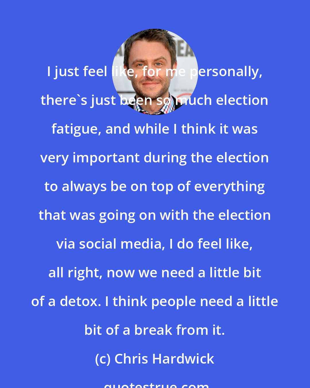 Chris Hardwick: I just feel like, for me personally, there's just been so much election fatigue, and while I think it was very important during the election to always be on top of everything that was going on with the election via social media, I do feel like, all right, now we need a little bit of a detox. I think people need a little bit of a break from it.