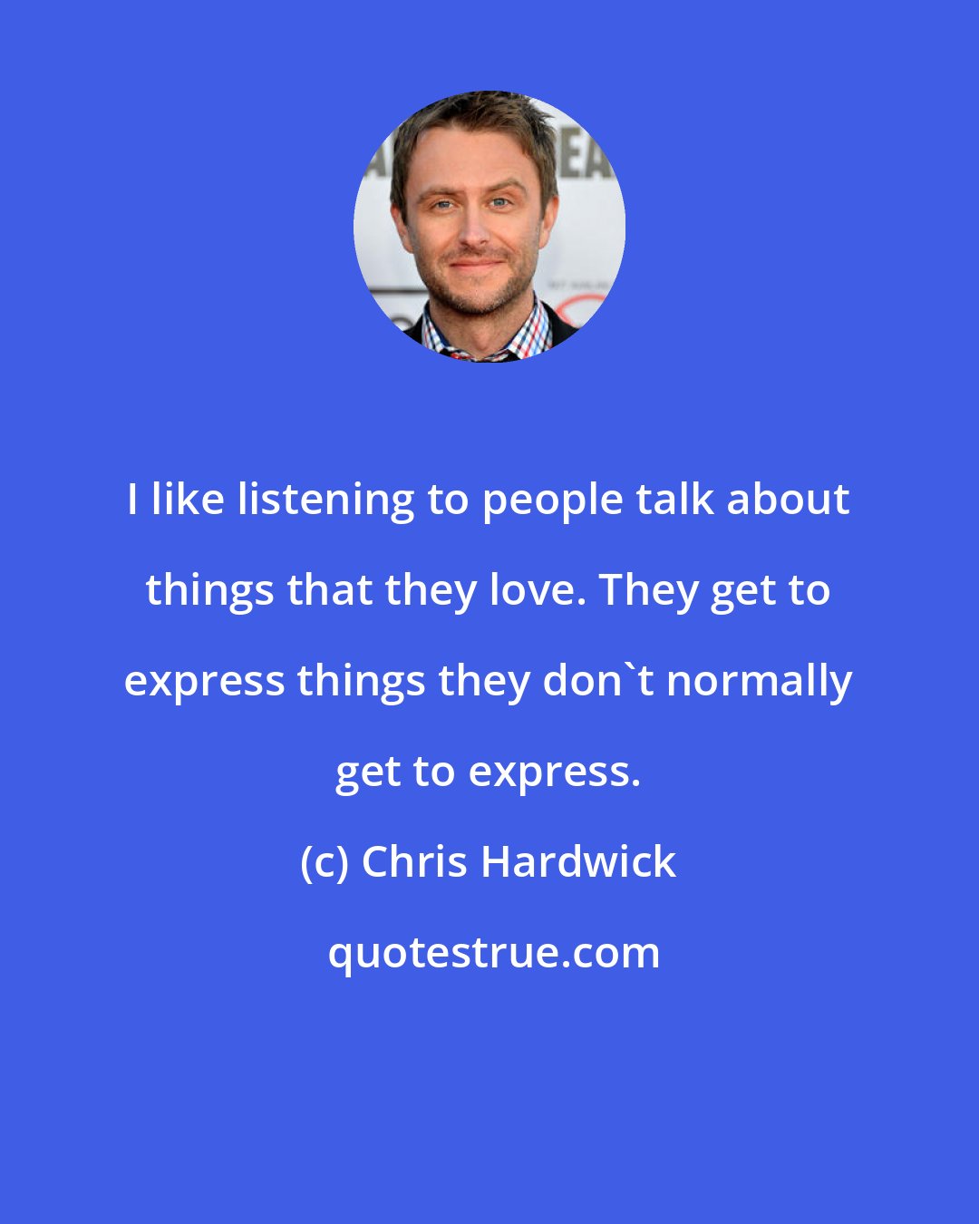 Chris Hardwick: I like listening to people talk about things that they love. They get to express things they don't normally get to express.