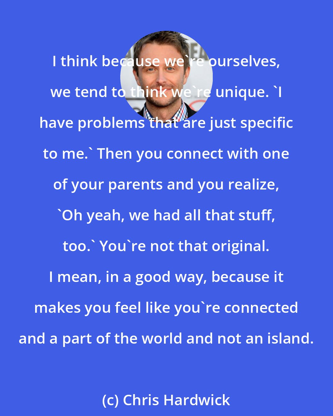 Chris Hardwick: I think because we're ourselves, we tend to think we're unique. 'I have problems that are just specific to me.' Then you connect with one of your parents and you realize, 'Oh yeah, we had all that stuff, too.' You're not that original. I mean, in a good way, because it makes you feel like you're connected and a part of the world and not an island.