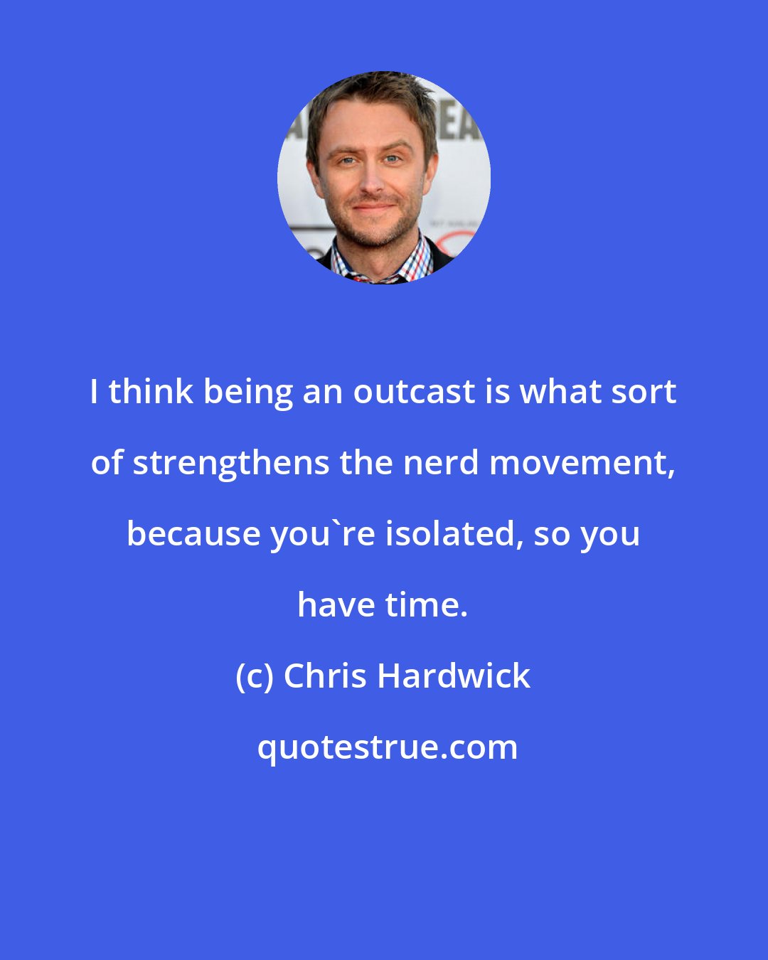 Chris Hardwick: I think being an outcast is what sort of strengthens the nerd movement, because you're isolated, so you have time.