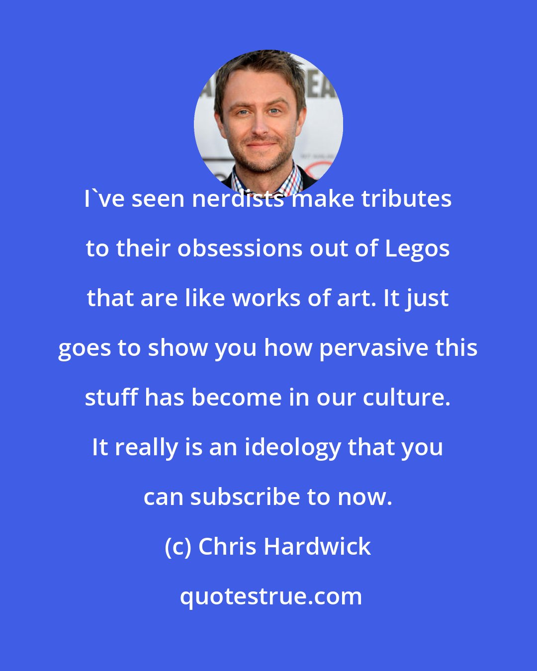 Chris Hardwick: I've seen nerdists make tributes to their obsessions out of Legos that are like works of art. It just goes to show you how pervasive this stuff has become in our culture. It really is an ideology that you can subscribe to now.