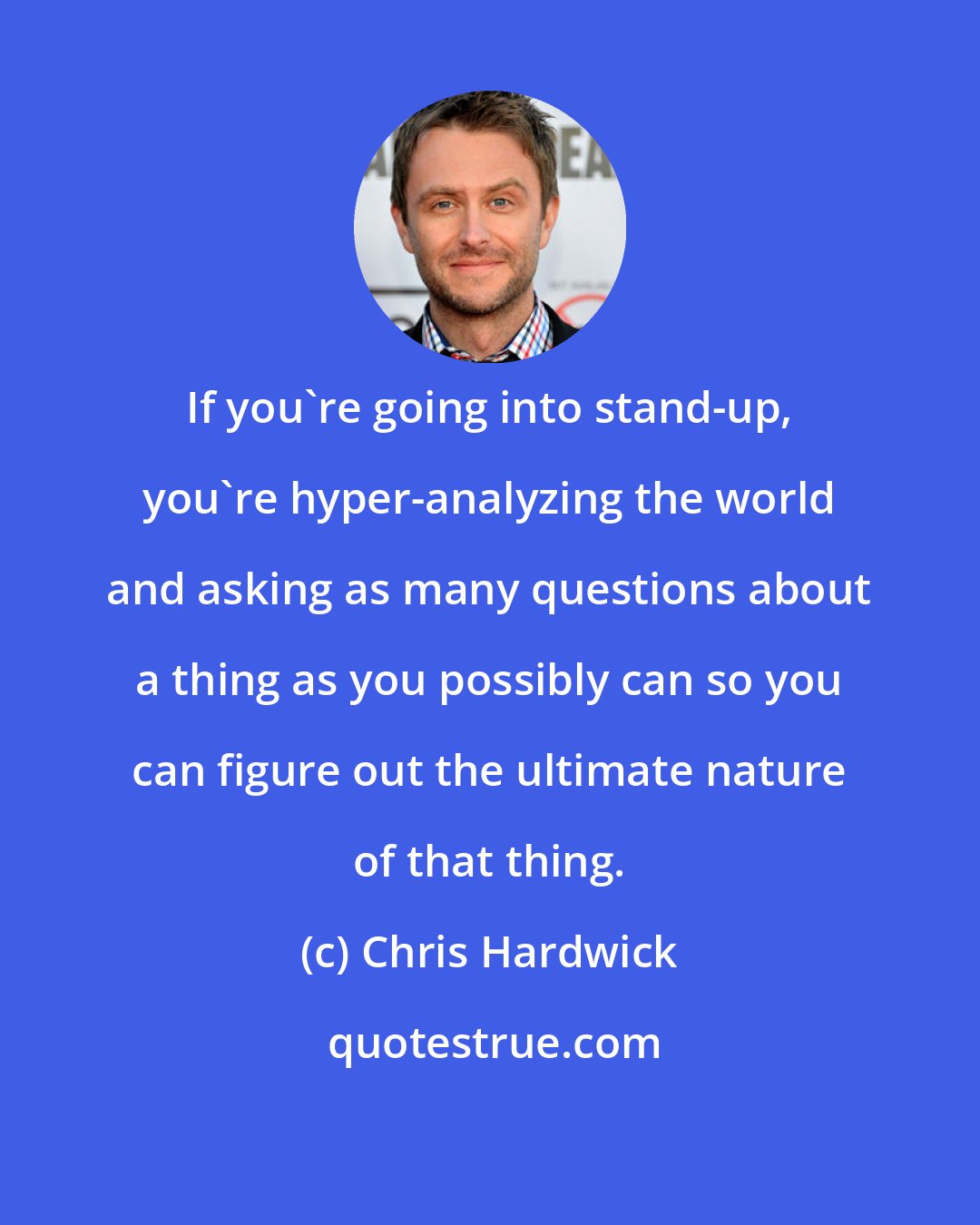 Chris Hardwick: If you're going into stand-up, you're hyper-analyzing the world and asking as many questions about a thing as you possibly can so you can figure out the ultimate nature of that thing.