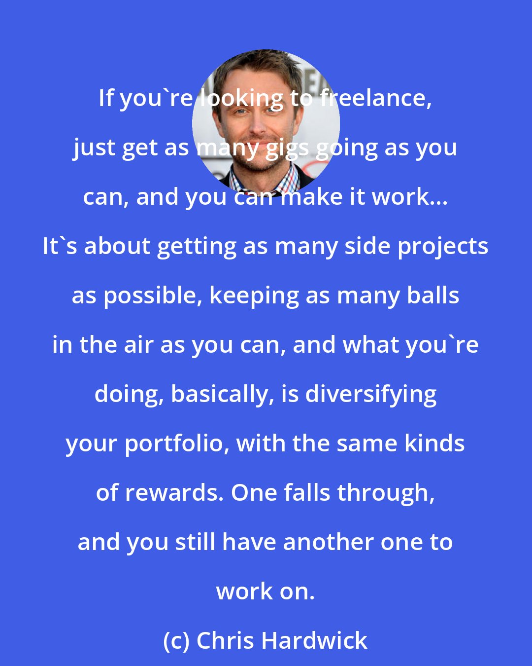 Chris Hardwick: If you're looking to freelance, just get as many gigs going as you can, and you can make it work... It's about getting as many side projects as possible, keeping as many balls in the air as you can, and what you're doing, basically, is diversifying your portfolio, with the same kinds of rewards. One falls through, and you still have another one to work on.