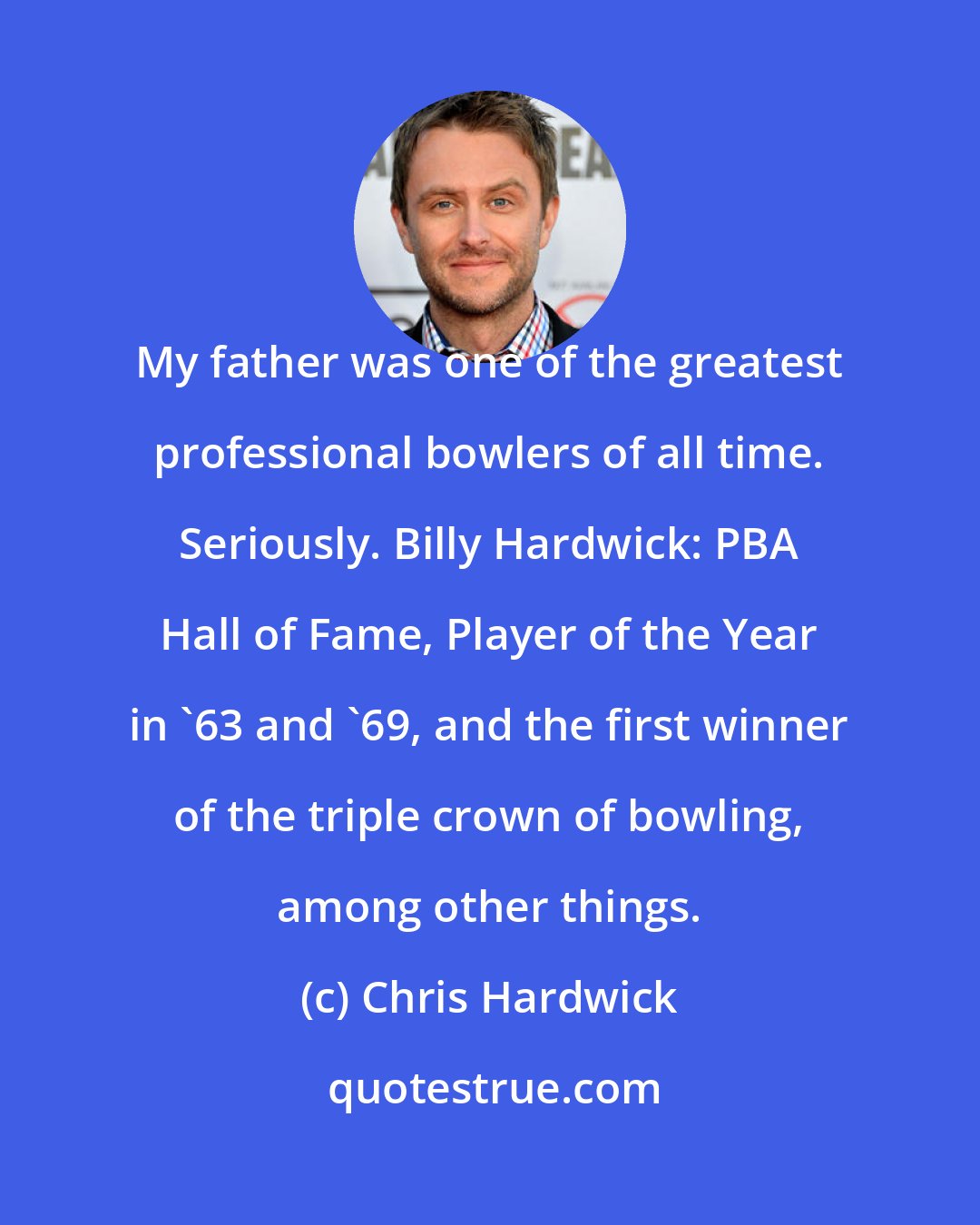 Chris Hardwick: My father was one of the greatest professional bowlers of all time. Seriously. Billy Hardwick: PBA Hall of Fame, Player of the Year in '63 and '69, and the first winner of the triple crown of bowling, among other things.