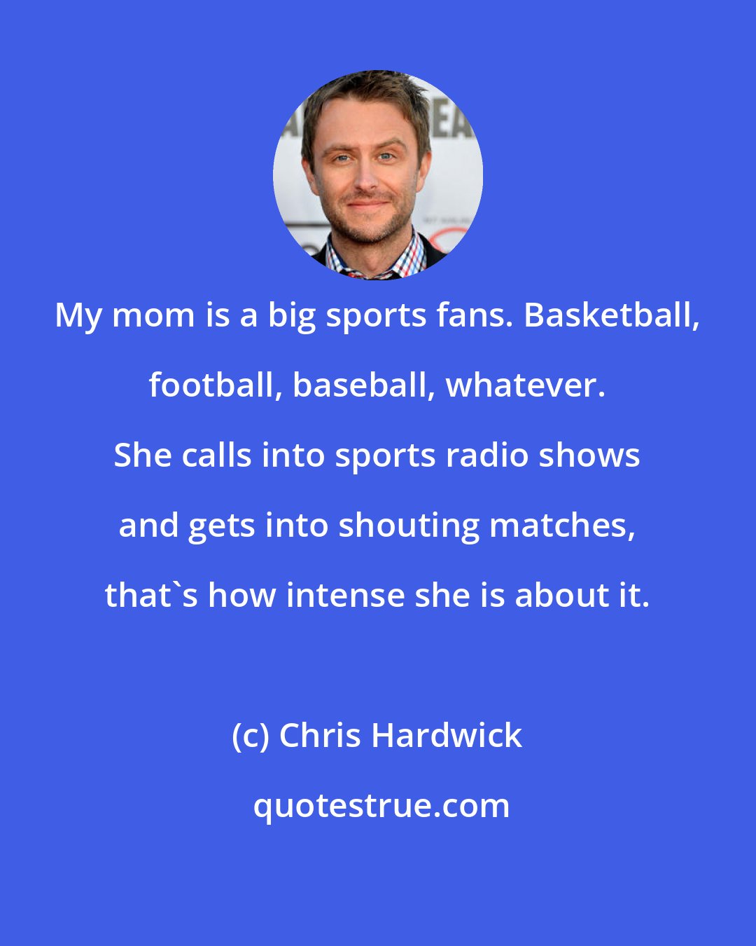 Chris Hardwick: My mom is a big sports fans. Basketball, football, baseball, whatever. She calls into sports radio shows and gets into shouting matches, that's how intense she is about it.