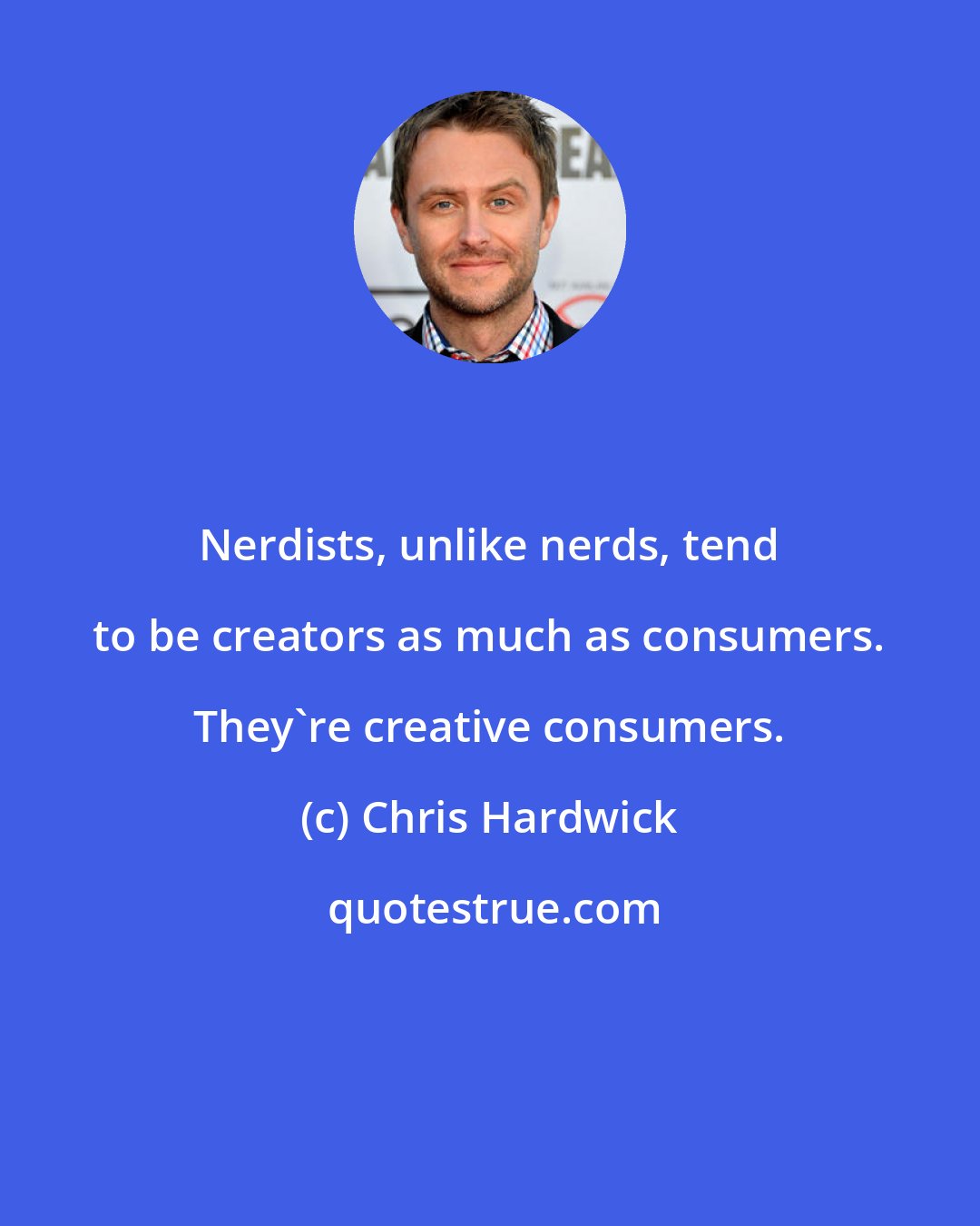 Chris Hardwick: Nerdists, unlike nerds, tend to be creators as much as consumers. They're creative consumers.