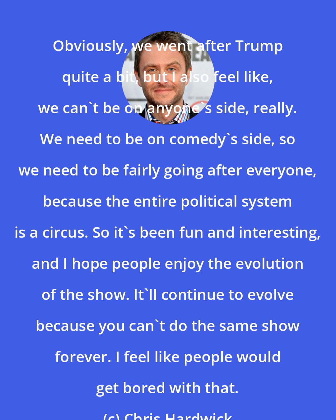 Chris Hardwick: Obviously, we went after Trump quite a bit, but I also feel like, we can't be on anyone's side, really. We need to be on comedy's side, so we need to be fairly going after everyone, because the entire political system is a circus. So it's been fun and interesting, and I hope people enjoy the evolution of the show. It'll continue to evolve because you can't do the same show forever. I feel like people would get bored with that.