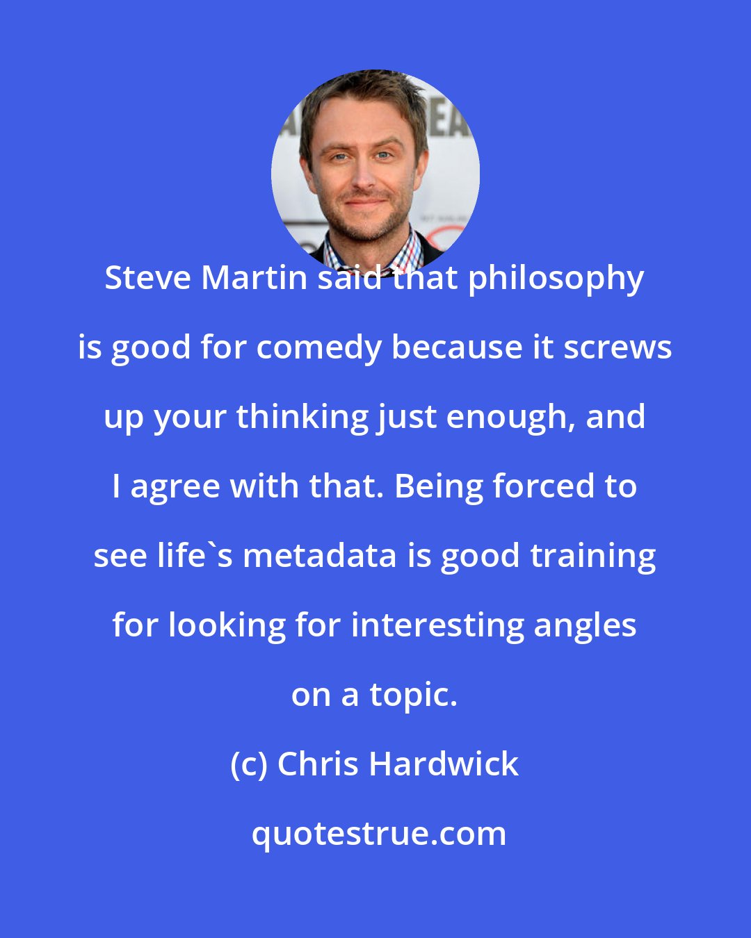 Chris Hardwick: Steve Martin said that philosophy is good for comedy because it screws up your thinking just enough, and I agree with that. Being forced to see life's metadata is good training for looking for interesting angles on a topic.