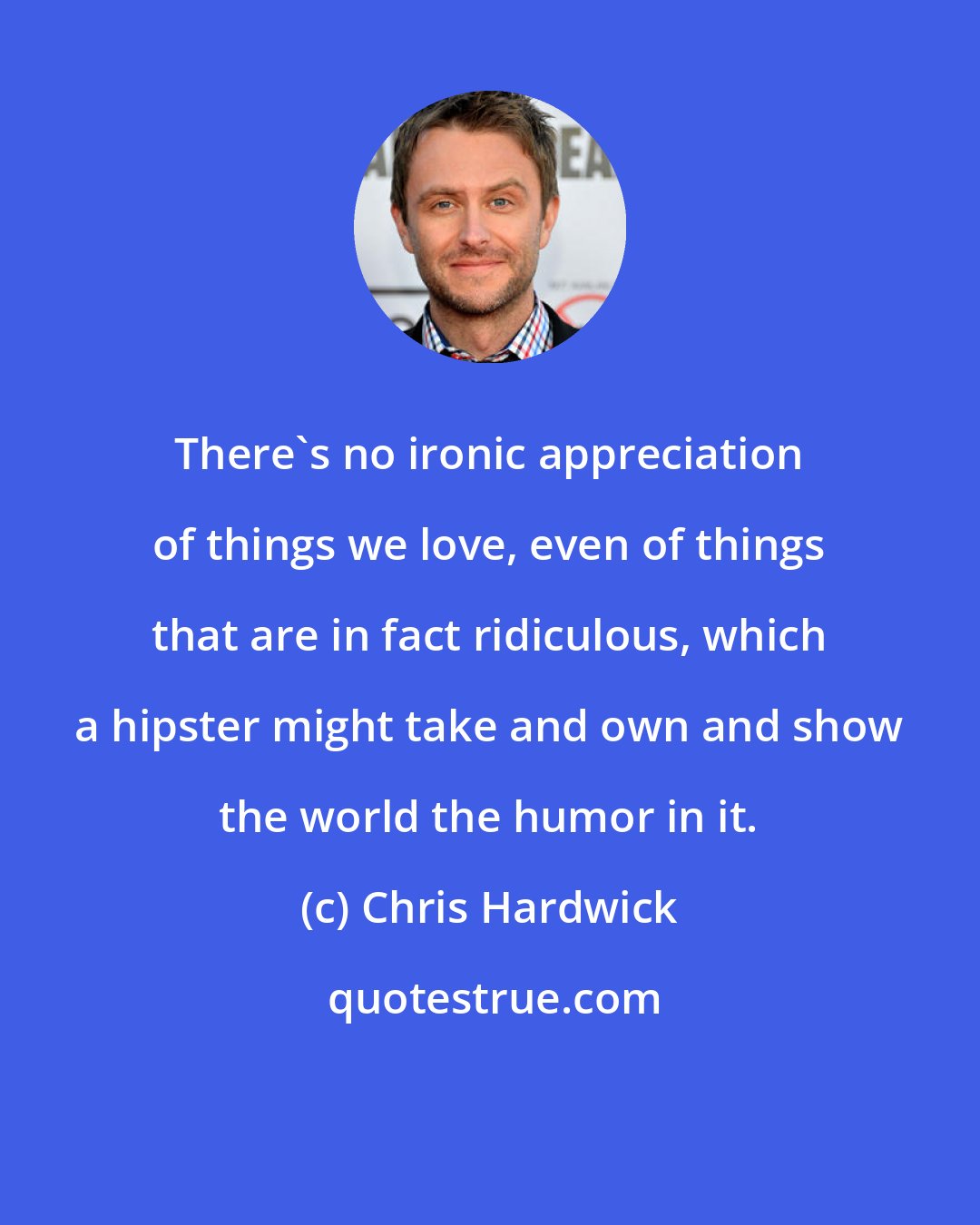 Chris Hardwick: There's no ironic appreciation of things we love, even of things that are in fact ridiculous, which a hipster might take and own and show the world the humor in it.