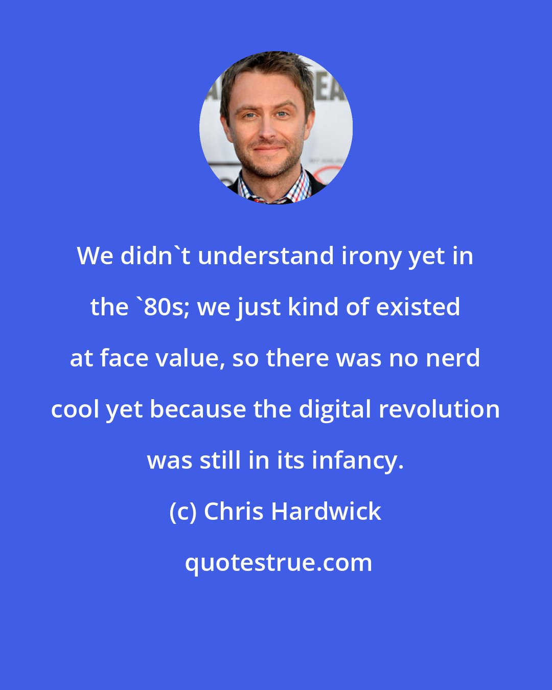 Chris Hardwick: We didn't understand irony yet in the '80s; we just kind of existed at face value, so there was no nerd cool yet because the digital revolution was still in its infancy.